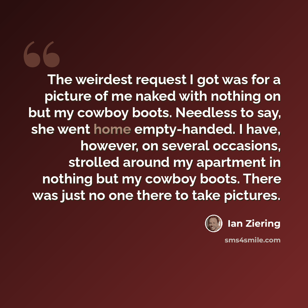 “The weirdest request I got was for a picture of me naked with nothing on but my cowboy boots. Needless to say, she went home empty-handed. I have, however, on several occasions, strolled around my apartment in nothing but my cowboy boots. There was just no one there to take pictures.” quote by Ian Ziering