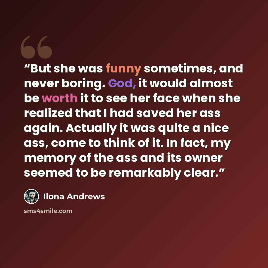 “But she was funny sometimes, and never boring. God, it would almost be worth it to see her face when she realized that I had saved her ass again. Actually it was quite a nice ass, come to think of it. In fact, my memory of the ass and its owner seemed to be remarkably clear.” quote by Ilona Andrews