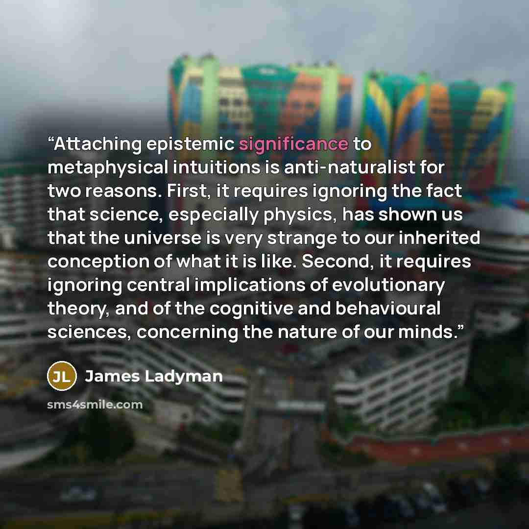 “Attaching epistemic significance to metaphysical intuitions is anti-naturalist for two reasons. First, it requires ignoring the fact that science, especially physics, has shown us that the universe is very strange to our inherited conception of what it is like. Second, it requires ignoring central…” quote by James Ladyman
