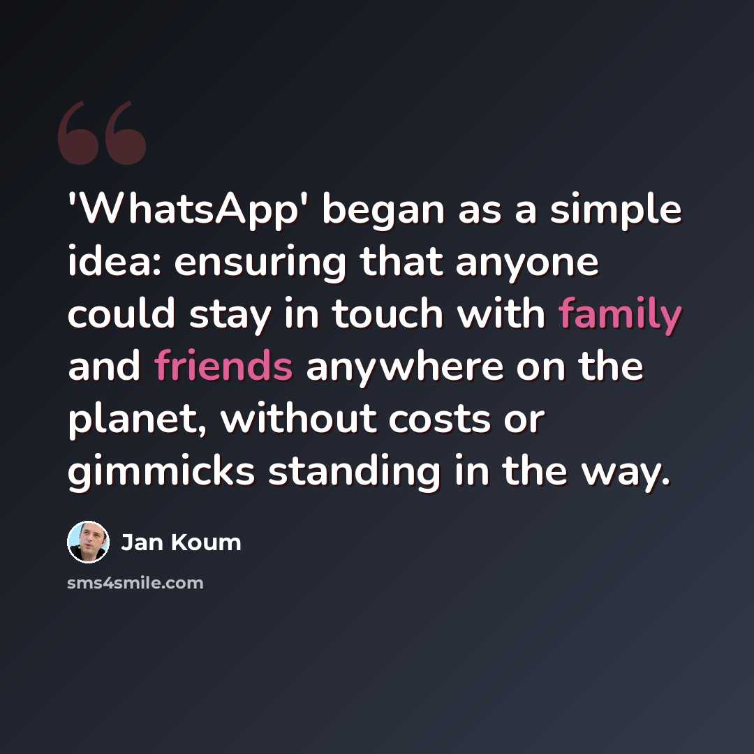 “'WhatsApp' began as a simple idea: ensuring that anyone could stay in touch with family and friends anywhere on the planet, without costs or gimmicks standing in the way.” quote by Jan Koum