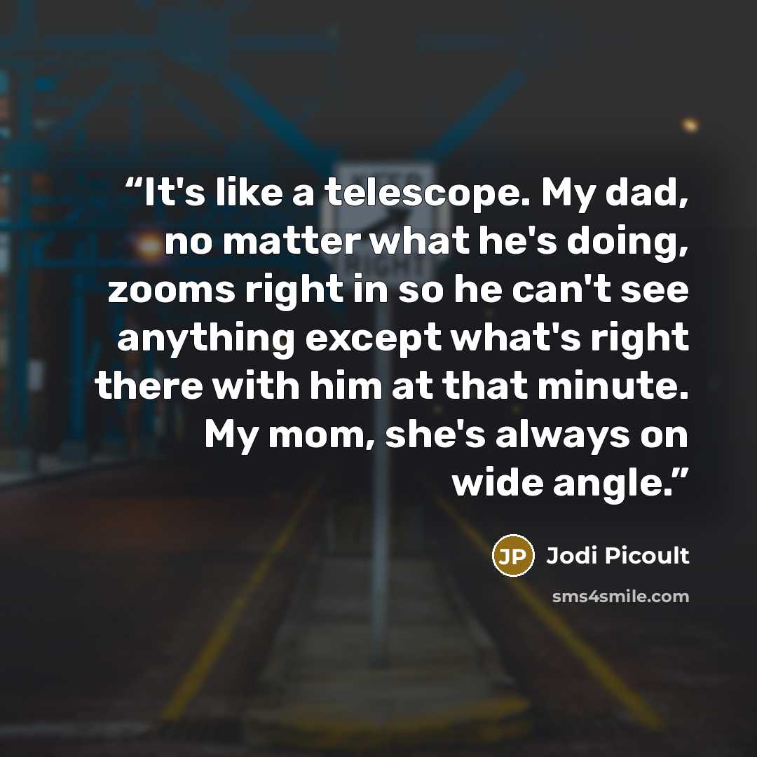 “It's like a telescope. My dad, no matter what he's doing, zooms right in so he can't see anything except what's right there with him at that minute. My mom, she's always on wide angle.” quote by Jodi Picoult