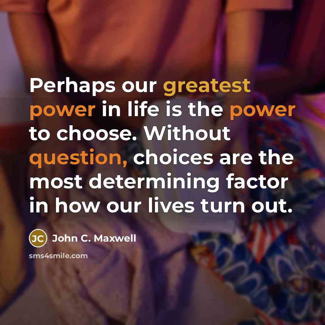 “Perhaps our greatest power in life is the power to choose. Without question, choices are the most determining factor in how our lives turn out.” quote by John C. Maxwell