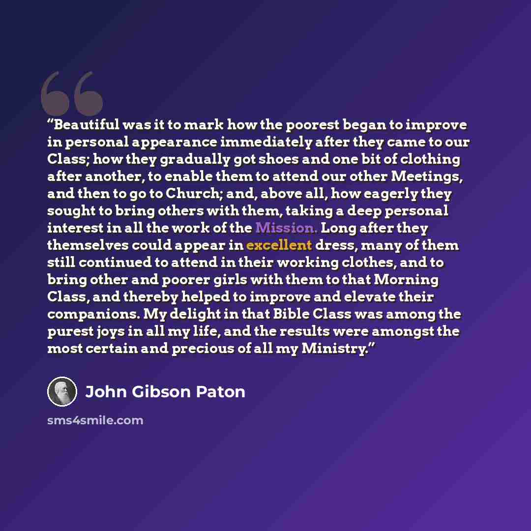 “Beautiful was it to mark how the poorest began to improve in personal appearance immediately after they came to our Class; how they gradually got shoes and one bit of clothing after another, to enable them to attend our other Meetings, and then to go to Church; and, above all, how eagerly they…” quote by John Gibson Paton