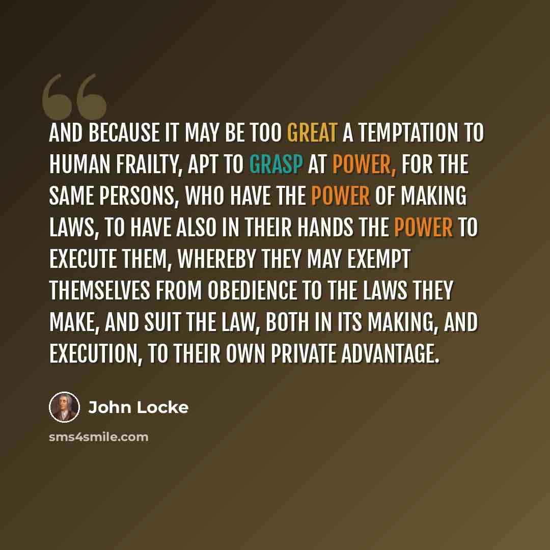 “And because it may be too great a temptation to human frailty, apt to grasp at power, for the same persons, who have the power of making laws, to have also in their hands the power to execute them, whereby they may exempt themselves from obedience to the laws they make, and suit the law, both in…” quote by John Locke