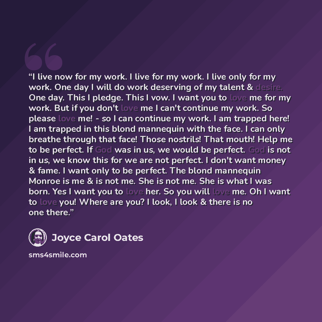 “I live now for my work. I live for my work. I live only for my work. One day I will do work deserving of my talent & desire. One day. This I pledge. This I vow. I want you to love me for my work. But if you don't love me I can't continue my work. So please love me! - so I can continue my work. I…” quote by Joyce Carol Oates
