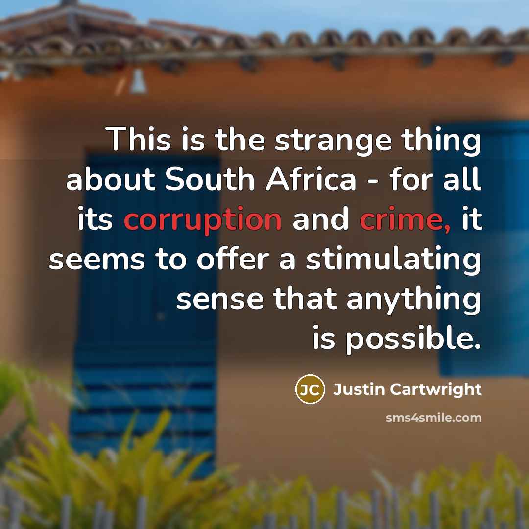 “This is the strange thing about South Africa - for all its corruption and crime, it seems to offer a stimulating sense that anything is possible.” quote by Justin Cartwright