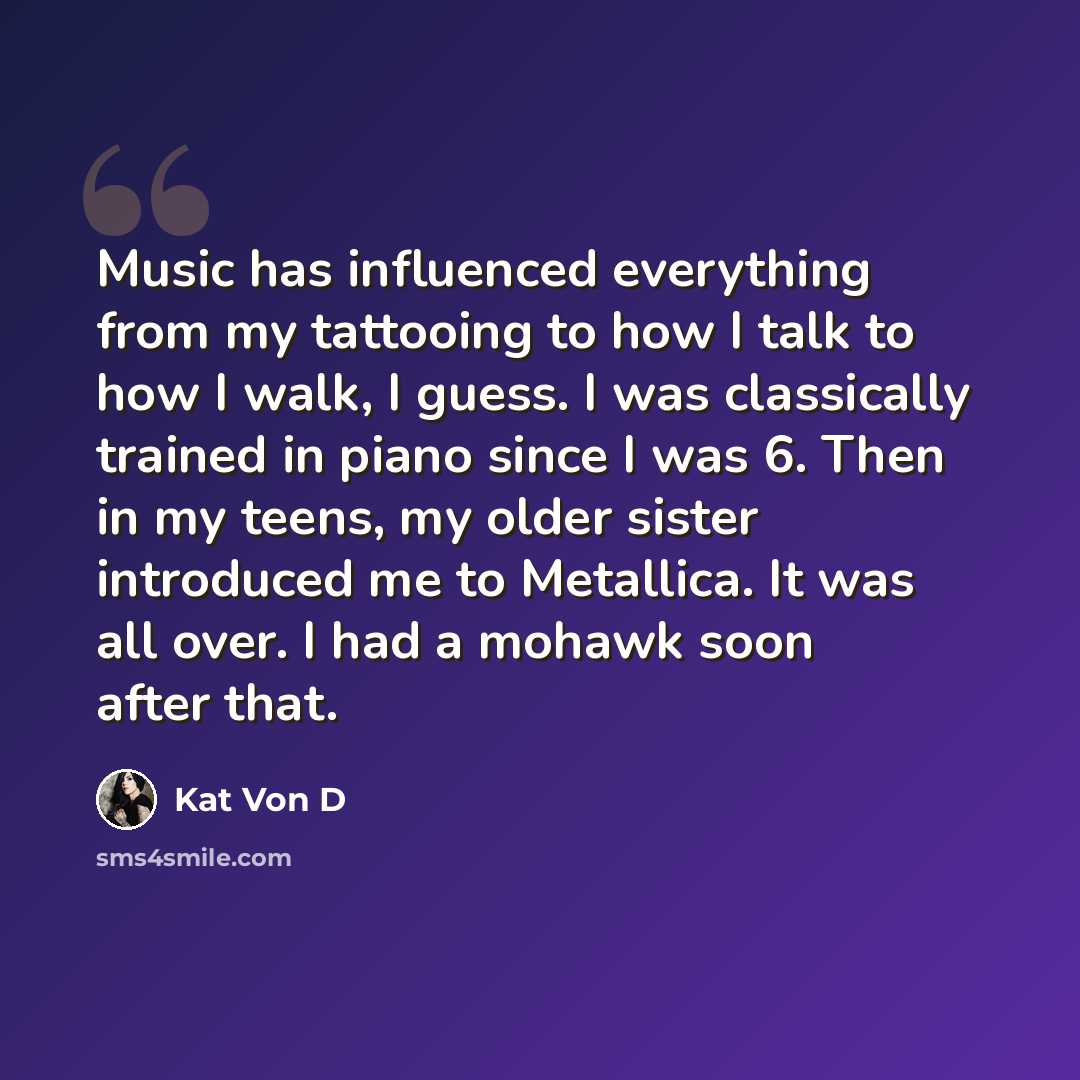 “Music has influenced everything from my tattooing to how I talk to how I walk, I guess. I was classically trained in piano since I was 6. Then in my teens, my older sister introduced me to Metallica. It was all over. I had a mohawk soon after that.” quote by Kat Von D