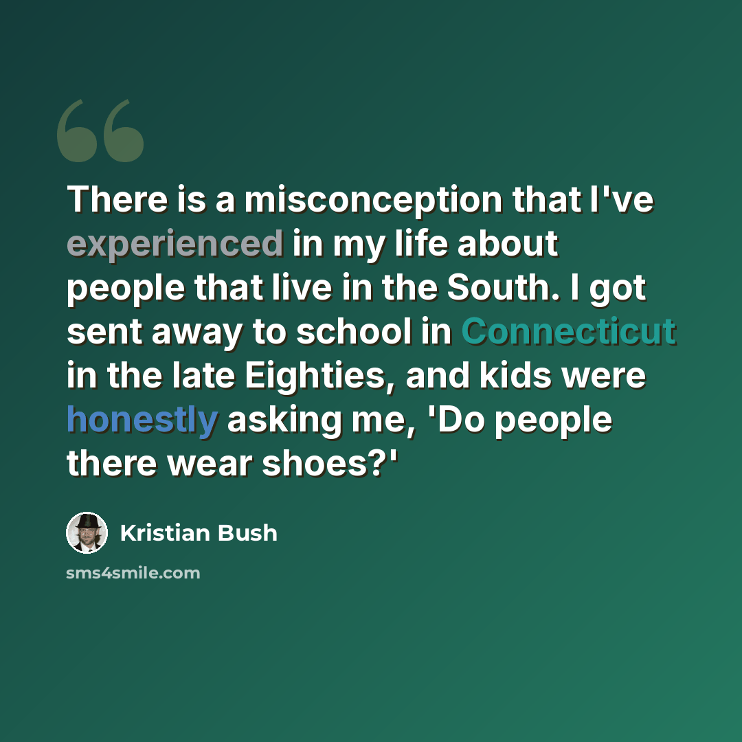 “There is a misconception that I've experienced in my life about people that live in the South. I got sent away to school in Connecticut in the late Eighties, and kids were honestly asking me, 'Do people there wear shoes?'” quote by Kristian Bush