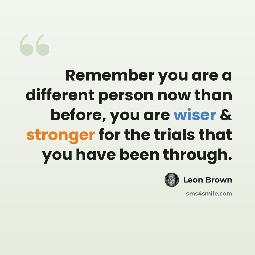 “Remember you are a different person now than before, you are wiser & stronger for the trials that you have been through.” quote by Leon Brown