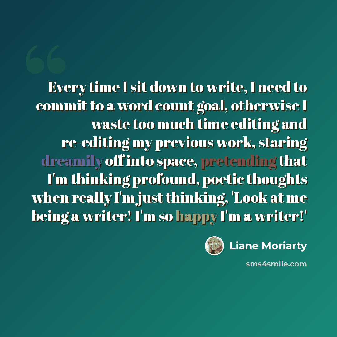 “Every time I sit down to write, I need to commit to a word count goal, otherwise I waste too much time editing and re-editing my previous work, staring dreamily off into space, pretending that I'm thinking profound, poetic thoughts when really I'm just thinking, 'Look at me being a writer! I'm so…” quote by Liane Moriarty