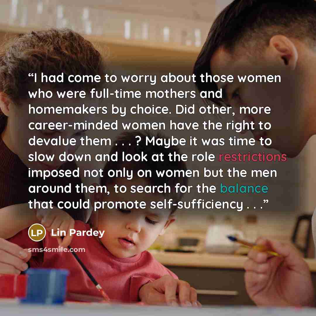 “I had come to worry about those women who were full-time mothers and homemakers by choice. Did other, more career-minded women have the right to devalue them . . . ? Maybe it was time to slow down and look at the role restrictions imposed not only on women but the men around them, to search for…” quote by Lin Pardey