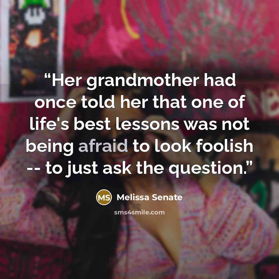 “Her grandmother had once told her that one of life's best lessons was not being afraid to look foolish -- to just ask the question.” quote by Melissa Senate