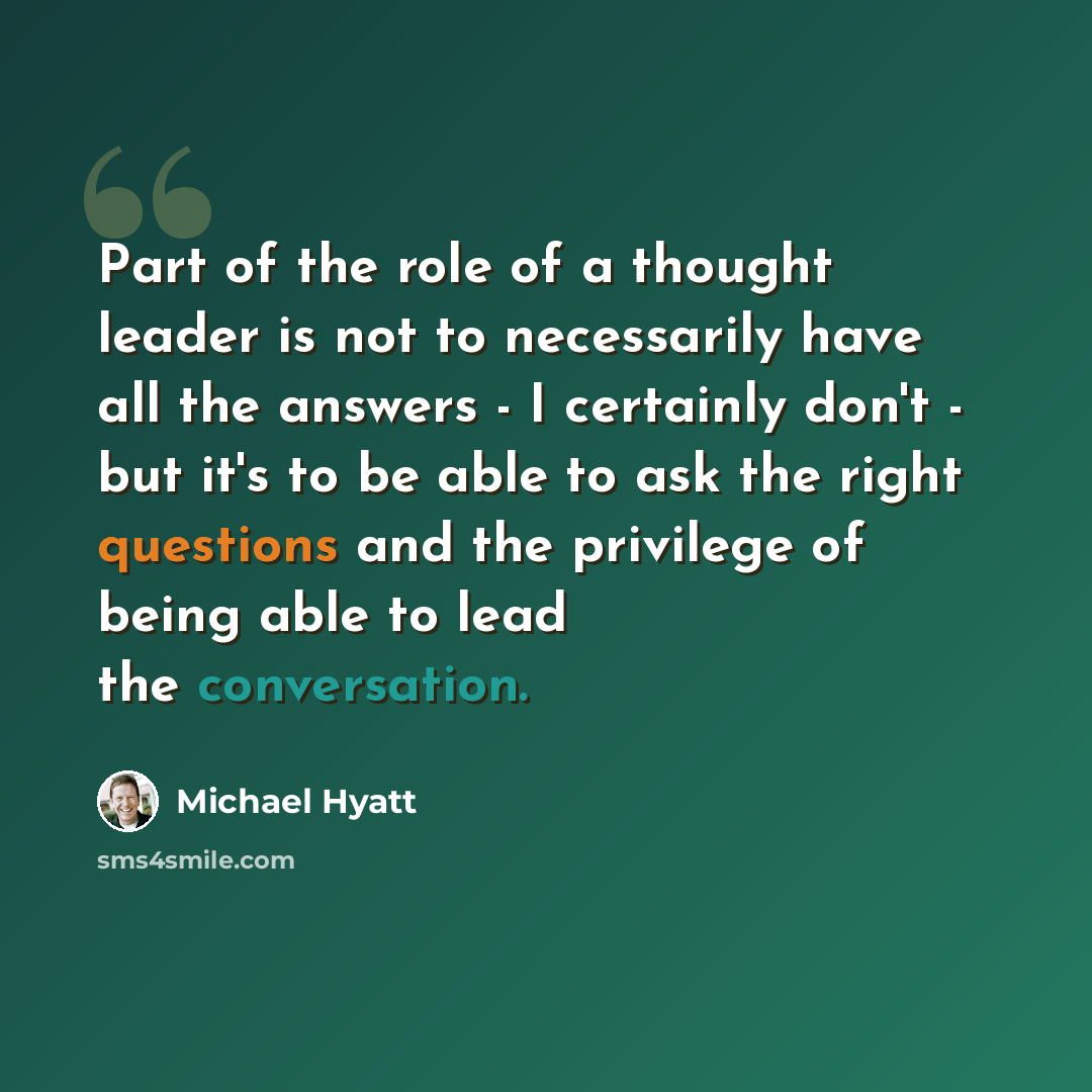 “Part of the role of a thought leader is not to necessarily have all the answers - I certainly don't - but it's to be able to ask the right questions and the privilege of being able to lead the conversation.” quote by Michael Hyatt
