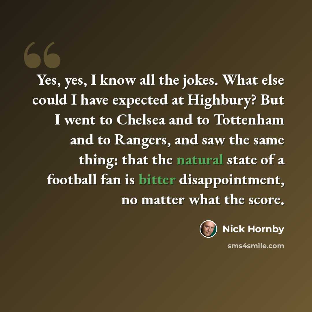 “Yes, yes, I know all the jokes. What else could I have expected at Highbury? But I went to Chelsea and to Tottenham and to Rangers, and saw the same thing: that the natural state of a football fan is bitter disappointment, no matter what the score.” quote by Nick Hornby