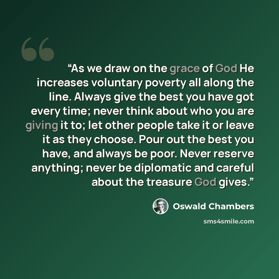 “As we draw on the grace of God He increases voluntary poverty all along the line. Always give the best you have got every time; never think about who you are giving it to; let other people take it or leave it as they choose. Pour out the best you have, and always be poor. Never reserve anything…” quote by Oswald Chambers