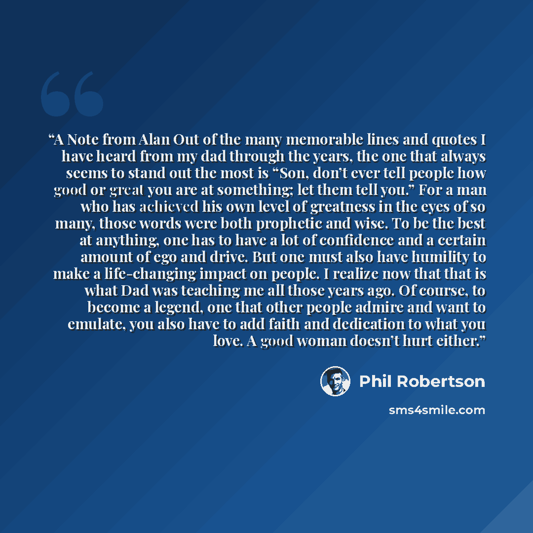 “A Note from Alan Out of the many memorable lines and quotes I have heard from my dad through the years, the one that always seems to stand out the most is “Son, don’t ever tell people how good or great you are at something; let them tell you.” For a man who has achieved his own level of greatness…” quote by Phil Robertson