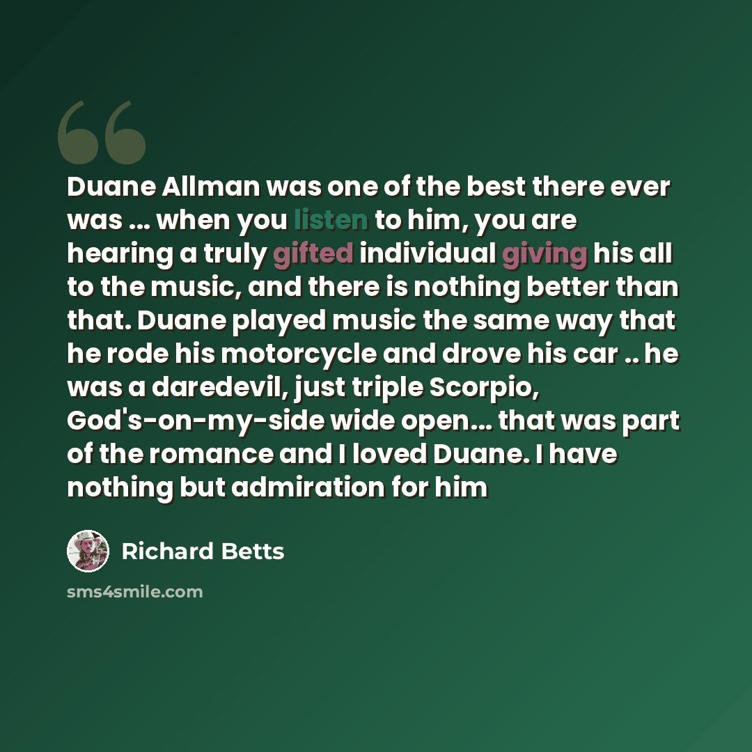 “Duane Allman was one of the best there ever was ... when you listen to him, you are hearing a truly gifted individual giving his all to the music, and there is nothing better than that. Duane played music the same way that he rode his motorcycle and drove his car .. he was a daredevil, just triple…” quote by Richard Betts