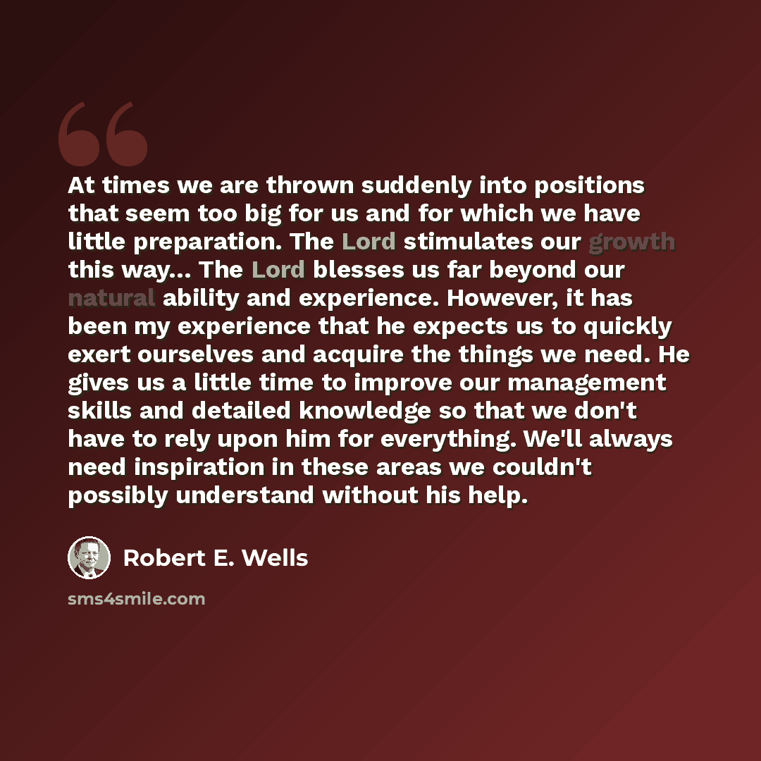 “At times we are thrown suddenly into positions that seem too big for us and for which we have little preparation. The Lord stimulates our growth this way… The Lord blesses us far beyond our natural ability and experience. However, it has been my experience that he expects us to quickly exert…” quote by Robert E. Wells
