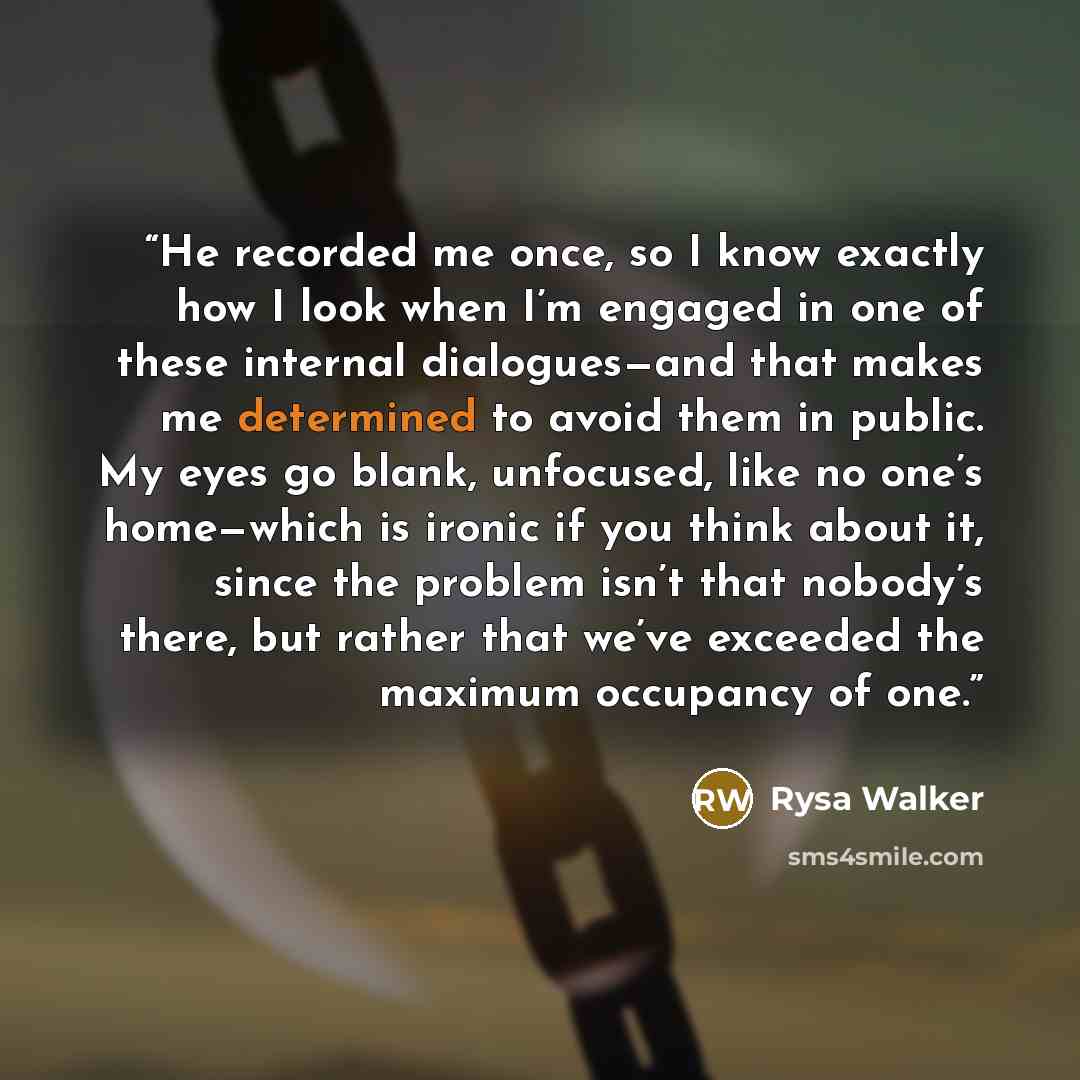 “He recorded me once, so I know exactly how I look when I’m engaged in one of these internal dialogues—and that makes me determined to avoid them in public. My eyes go blank, unfocused, like no one’s home—which is ironic if you think about it, since the problem isn’t that nobody’s there, but rather…” quote by Rysa Walker