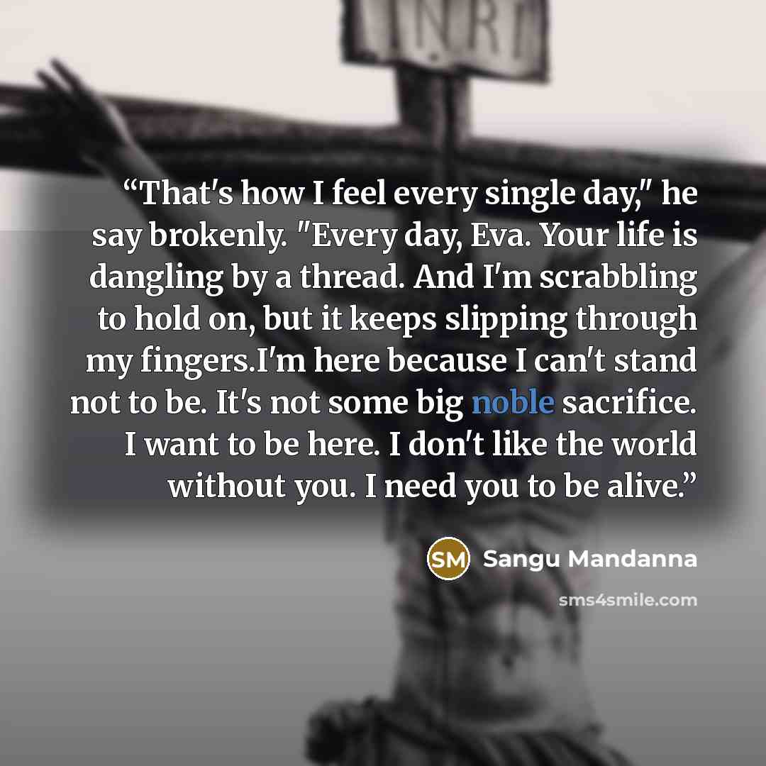 “That's how I feel every single day," he say brokenly. "Every day, Eva. Your life is dangling by a thread. And I'm scrabbling to hold on, but it keeps slipping through my fingers.I'm here because I can't stand not to be. It's not some big noble sacrifice. I want to be here. I don't like the world…” quote by Sangu Mandanna