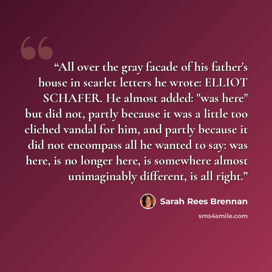 “All over the gray facade of his father's house in scarlet letters he wrote: ELLIOT SCHAFER. He almost added: "was here" but did not, partly because it was a little too cliched vandal for him, and partly because it did not encompass all he wanted to say: was here, is no longer here, is somewhere…” quote by Sarah Rees Brennan