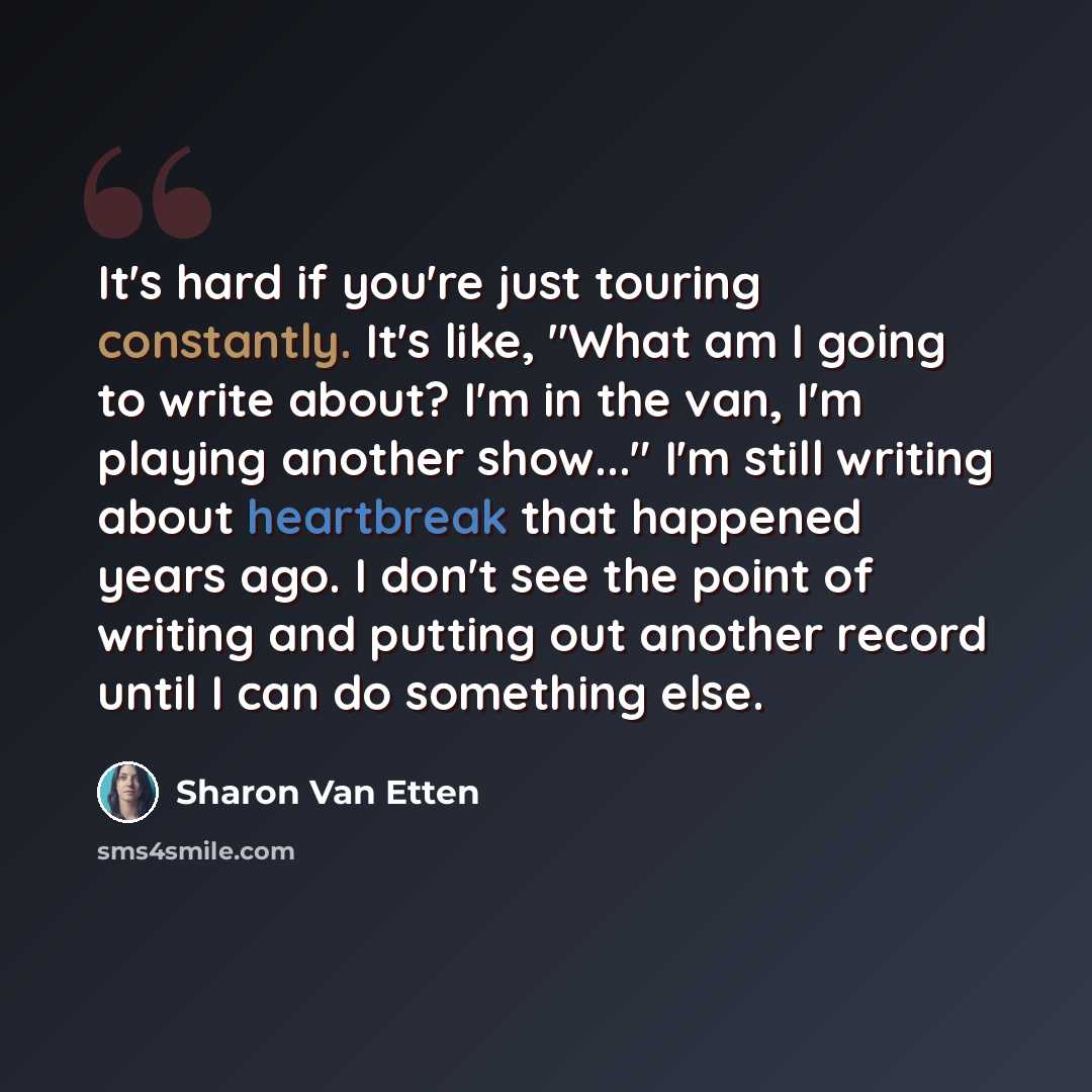 “It's hard if you're just touring constantly. It's like, "What am I going to write about? I'm in the van, I'm playing another show..." I'm still writing about heartbreak that happened years ago. I don't see the point of writing and putting out another record until I can do something else.” quote by Sharon Van Etten