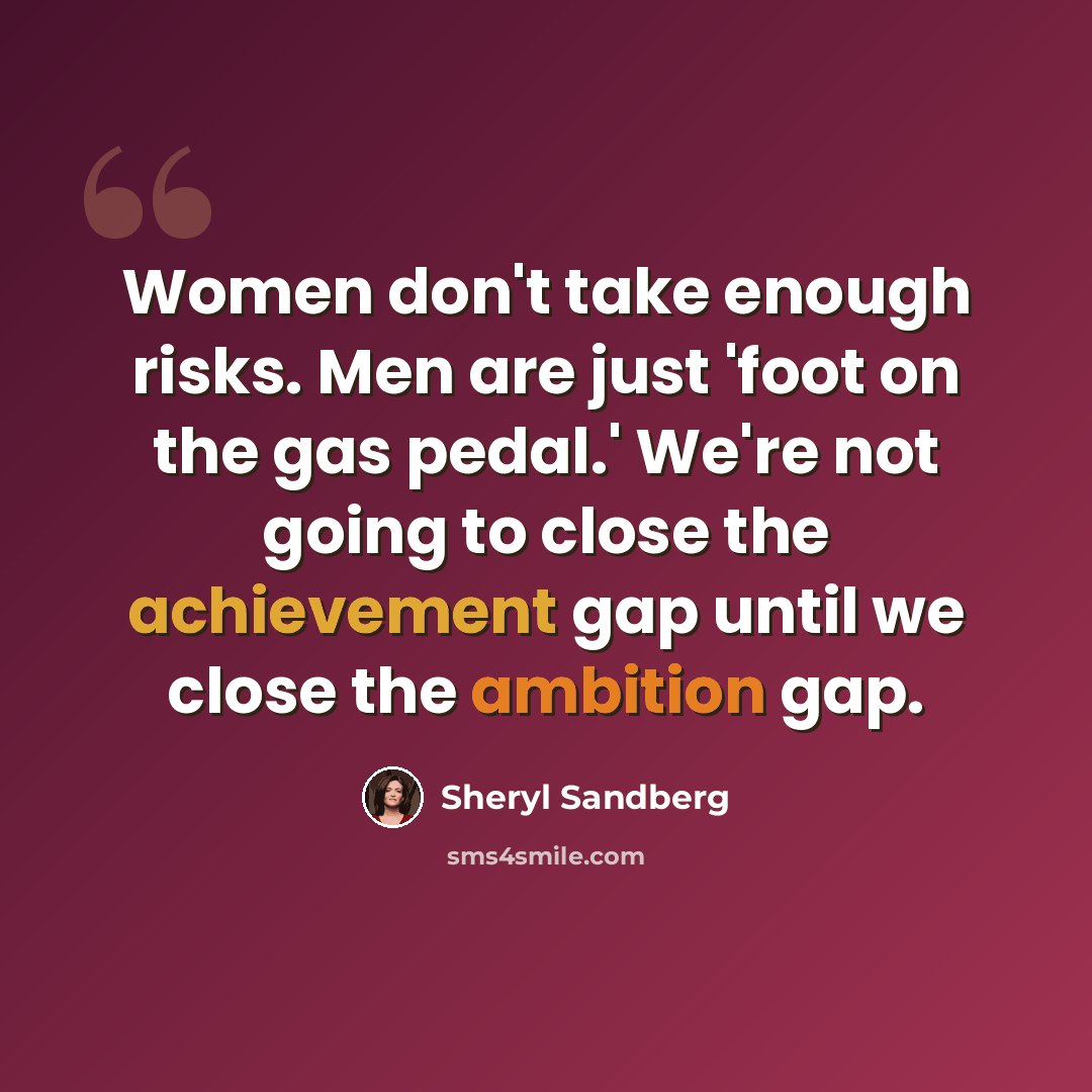 “Women don't take enough risks. Men are just 'foot on the gas pedal.' We're not going to close the achievement gap until we close the ambition gap.” quote by Sheryl Sandberg