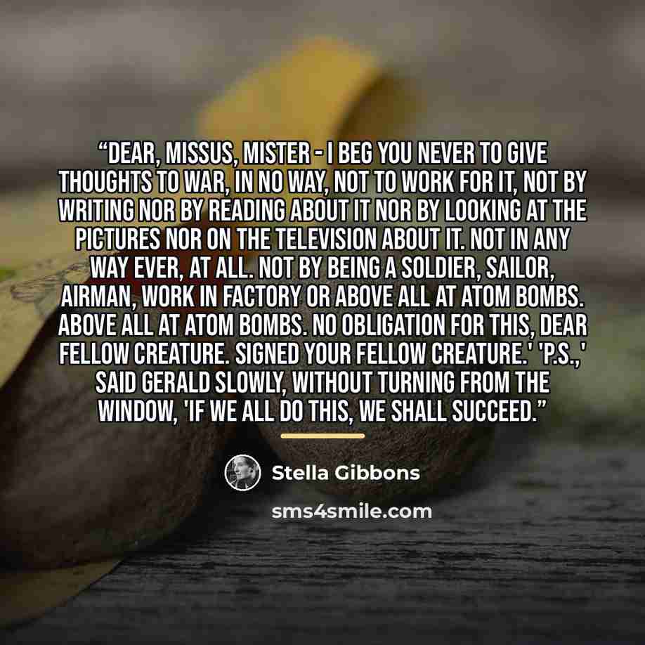 “Dear, Missus, Mister - I beg you never to give thoughts to war, in no way, not to work for it, not by writing nor by reading about it nor by looking at the pictures nor on the television about it. Not in any way ever, at all. Not by being a soldier, sailor, airman, work in factory or above all at…” quote by Stella Gibbons