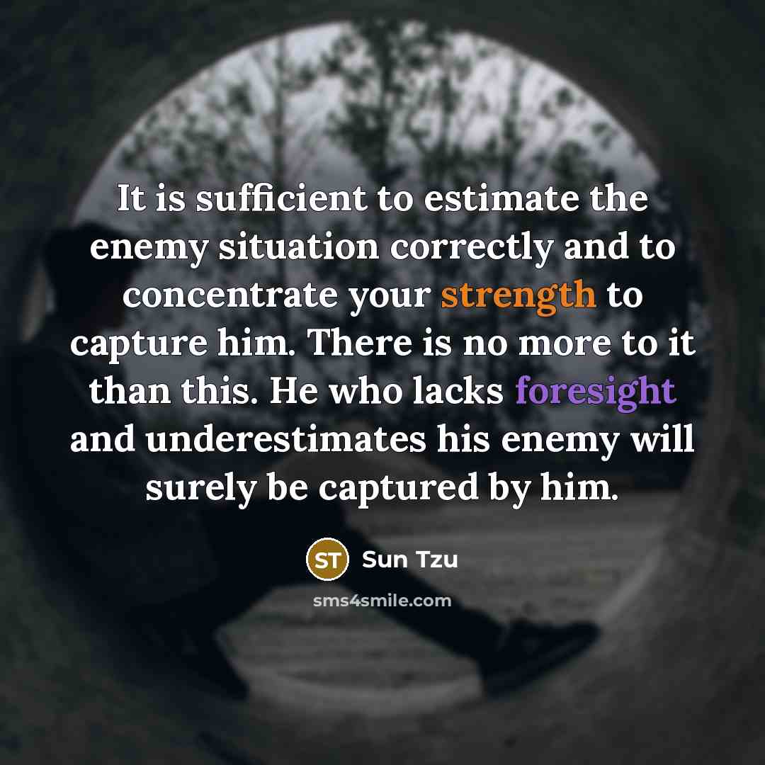 “It is sufficient to estimate the enemy situation correctly and to concentrate your strength to capture him. There is no more to it than this. He who lacks foresight and underestimates his enemy will surely be captured by him.” quote by Sun Tzu