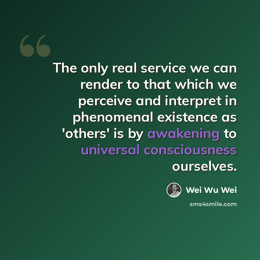 “The only real service we can render to that which we perceive and interpret in phenomenal existence as 'others' is by awakening to universal consciousness ourselves.” quote by Wei Wu Wei
