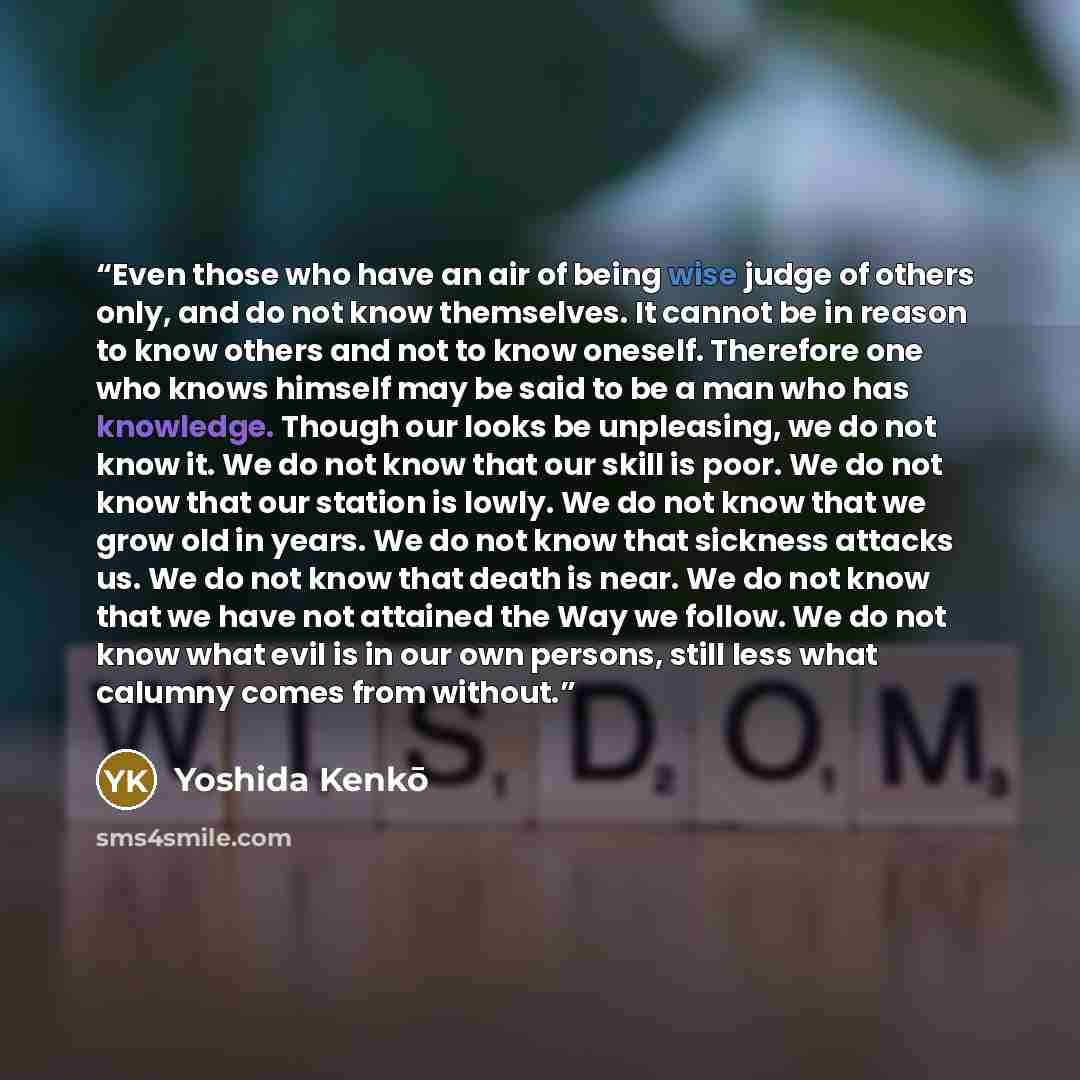 “Even those who have an air of being wise judge of others only, and do not know themselves. It cannot be in reason to know others and not to know oneself. Therefore one who knows himself may be said to be a man who has knowledge. Though our looks be unpleasing, we do not know it. We do not know…” quote by Yoshida Kenko