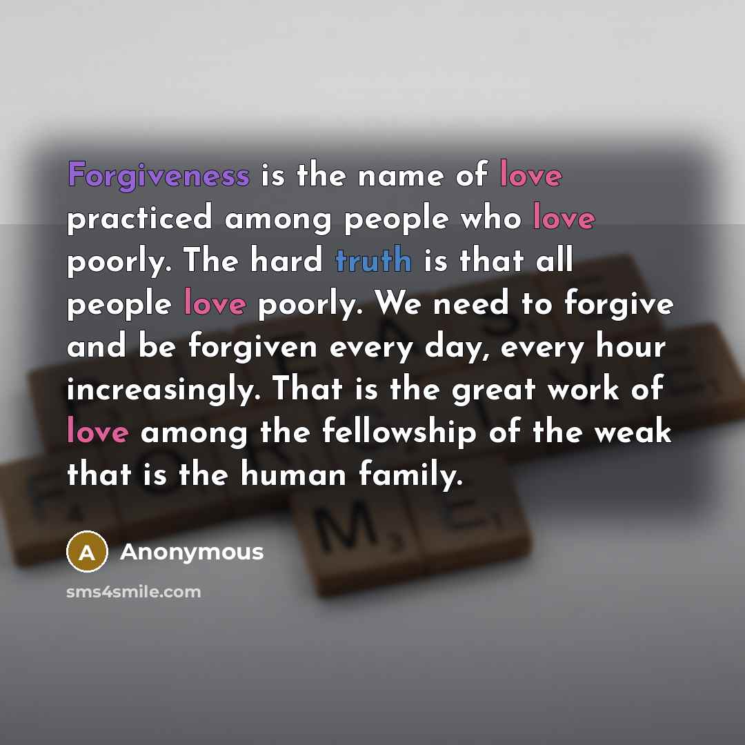 “Forgiveness is the name of love practiced among people who love poorly. The hard truth is that all people love poorly. We need to forgive and be forgiven every day, every hour increasingly. That is the great work of love among the fellowship of the weak that is the human family.” quote by Anonymous