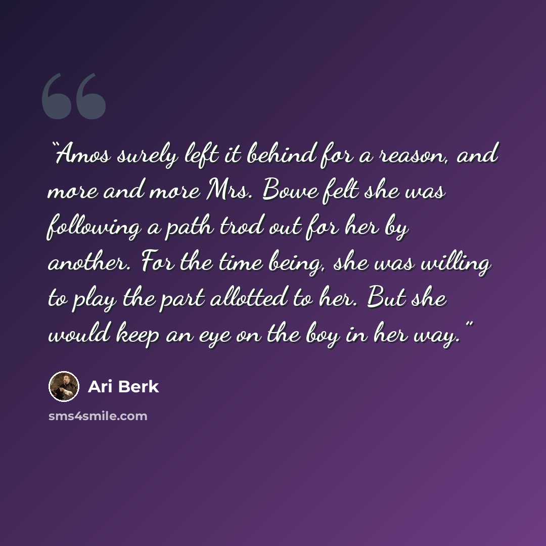 “Amos surely left it behind for a reason, and more and more Mrs. Bowe felt she was following a path trod out for her by another. For the time being, she was willing to play the part allotted to her. But she would keep an eye on the boy in her way.” quote by Ari Berk