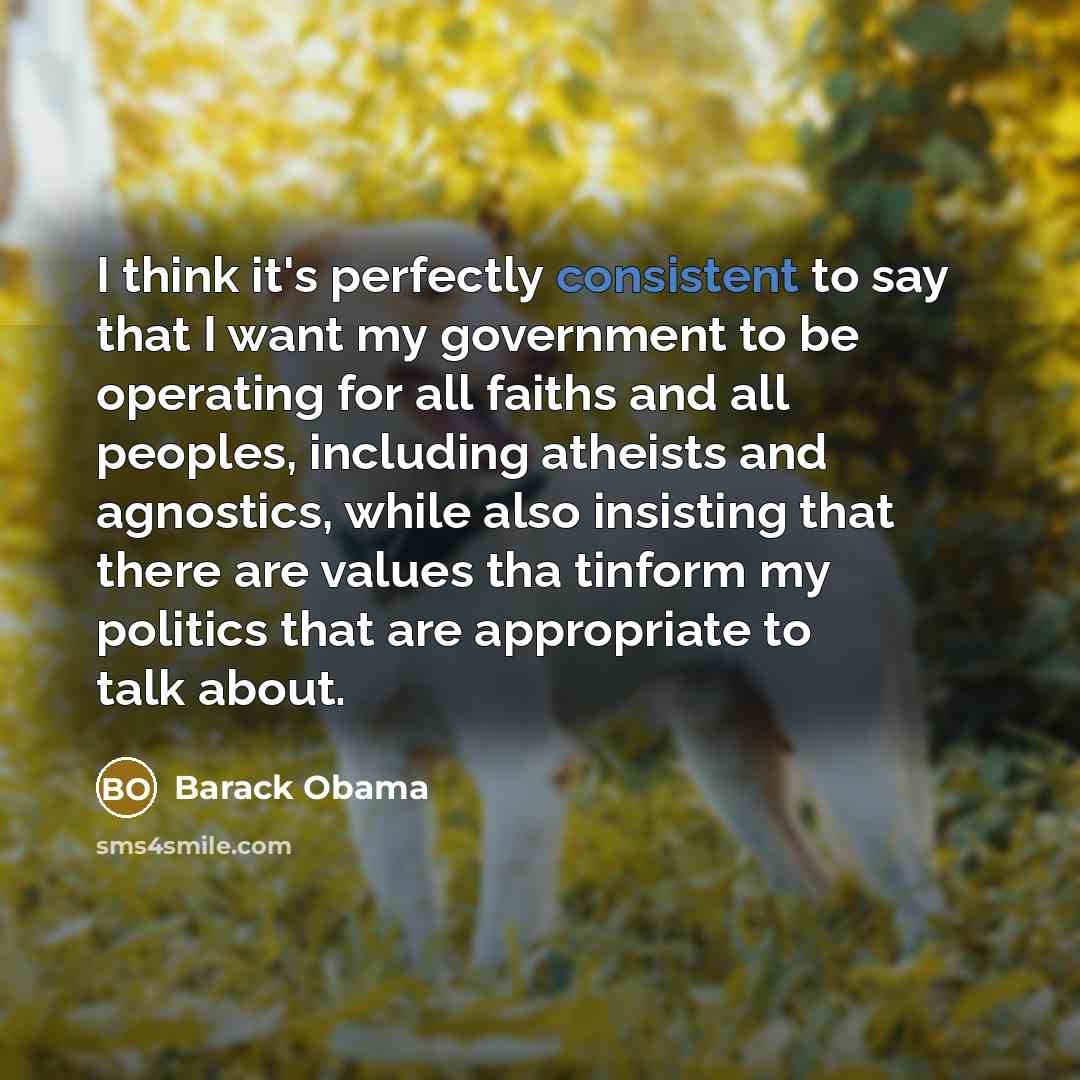 “I think it's perfectly consistent to say that I want my government to be operating for all faiths and all peoples, including atheists and agnostics, while also insisting that there are values tha tinform my politics that are appropriate to talk about.” quote by Barack Obama