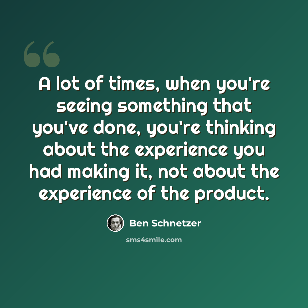 “A lot of times, when you're seeing something that you've done, you're thinking about the experience you had making it, not about the experience of the product.” quote by Ben Schnetzer