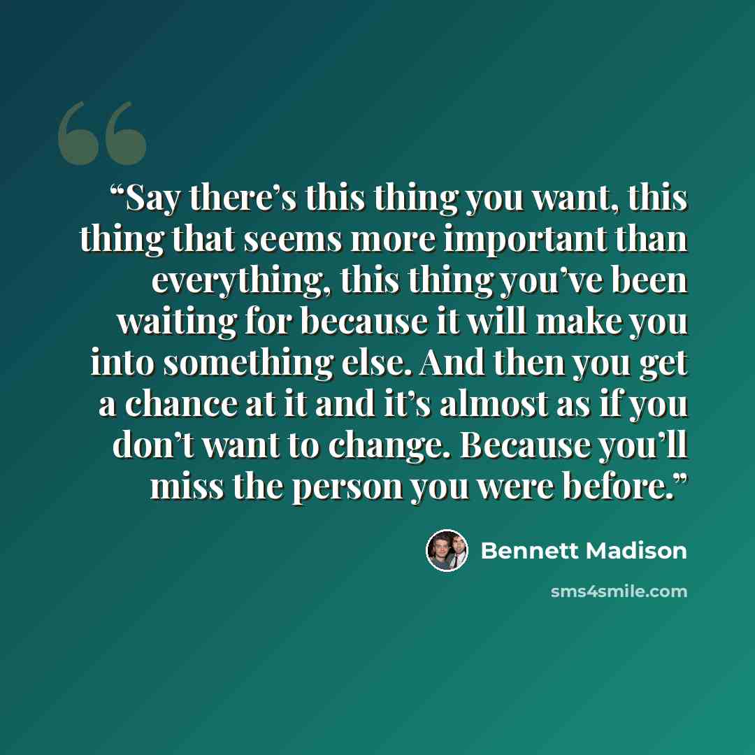 “Say there’s this thing you want, this thing that seems more important than everything, this thing you’ve been waiting for because it will make you into something else. And then you get a chance at it and it’s almost as if you don’t want to change. Because you’ll miss the person you were before.” quote by Bennett Madison