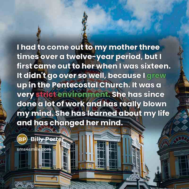 “I had to come out to my mother three times over a twelve-year period, but I first came out to her when I was sixteen. It didn't go over so well, because I grew up in the Pentecostal Church. It was a very strict environment. She has since done a lot of work and has really blown my mind. She has…” quote by Billy Porter