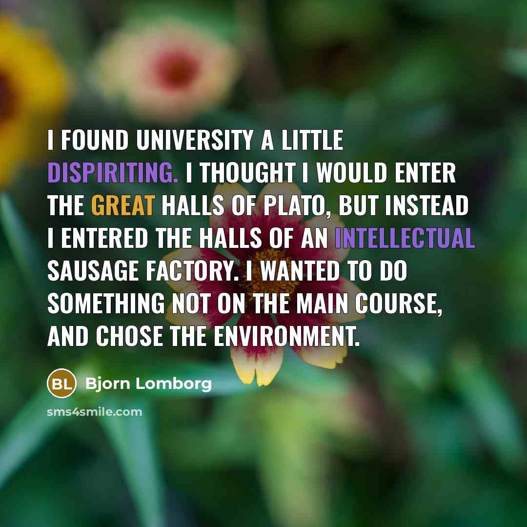 “I found university a little dispiriting. I thought I would enter the great halls of Plato, but instead I entered the halls of an intellectual sausage factory. I wanted to do something not on the main course, and chose the environment.” quote by Bjorn Lomborg