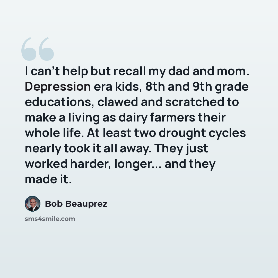 “I can't help but recall my dad and mom. Depression era kids, 8th and 9th grade educations, clawed and scratched to make a living as dairy farmers their whole life. At least two drought cycles nearly took it all away. They just worked harder, longer... and they made it.” quote by Bob Beauprez