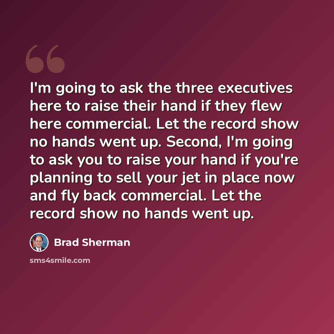 “I'm going to ask the three executives here to raise their hand if they flew here commercial. Let the record show no hands went up. Second, I'm going to ask you to raise your hand if you're planning to sell your jet in place now and fly back commercial. Let the record show no hands went up.” quote by Brad Sherman