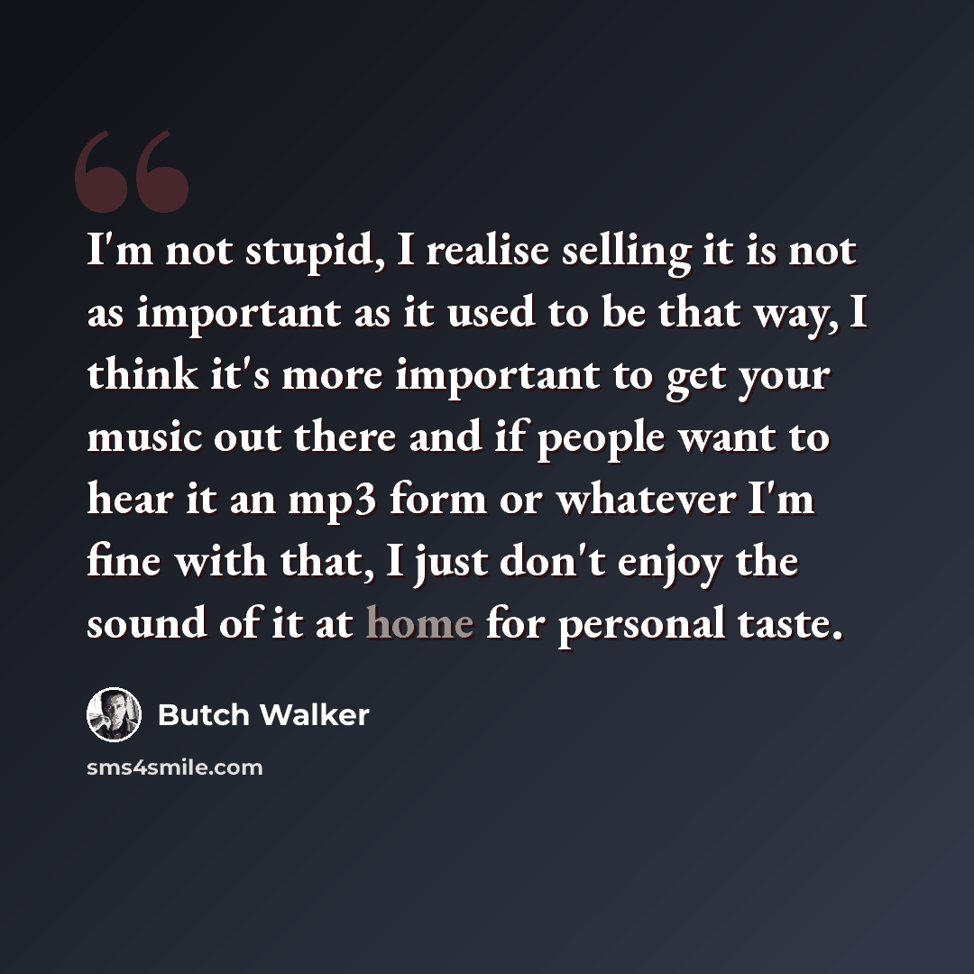 “I'm not stupid, I realise selling it is not as important as it used to be that way, I think it's more important to get your music out there and if people want to hear it an mp3 form or whatever I'm fine with that, I just don't enjoy the sound of it at home for personal taste.” quote by Butch Walker