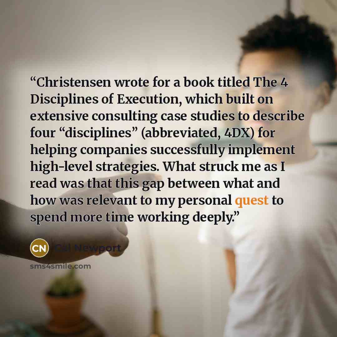 “Christensen wrote for a book titled The 4 Disciplines of Execution, which built on extensive consulting case studies to describe four “disciplines” (abbreviated, 4DX) for helping companies successfully implement high-level strategies. What struck me as I read was that this gap between what and how…” quote by Cal Newport