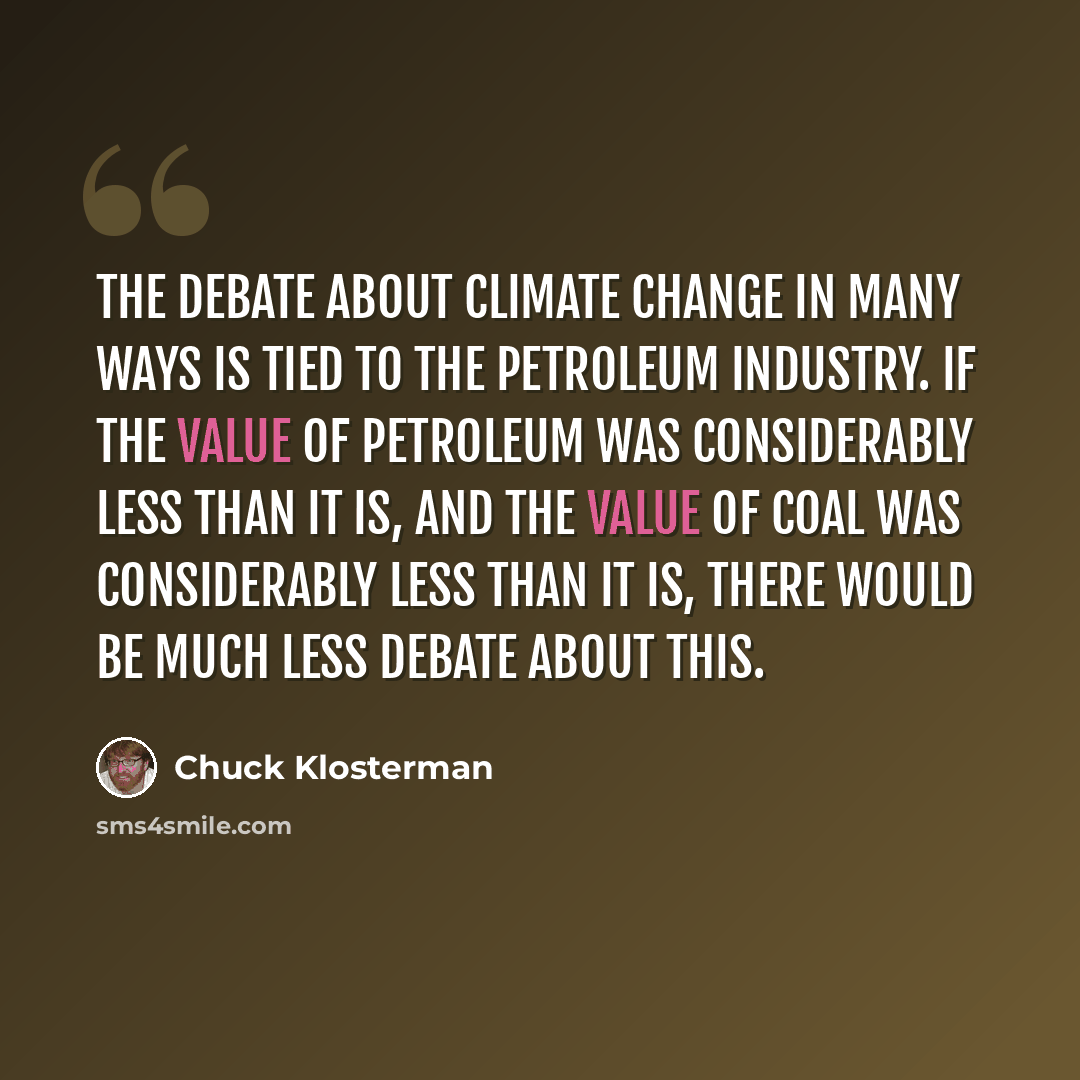 “The debate about climate change in many ways is tied to the petroleum industry. If the value of petroleum was considerably less than it is, and the value of coal was considerably less than it is, there would be much less debate about this.” quote by Chuck Klosterman