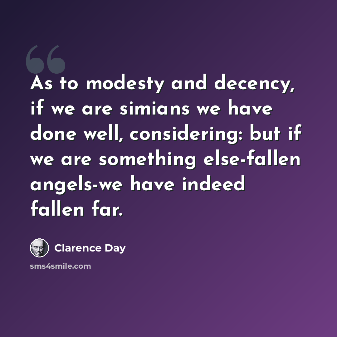 “As to modesty and decency, if we are simians we have done well, considering: but if we are something else-fallen angels-we have indeed fallen far.” quote by Clarence Day