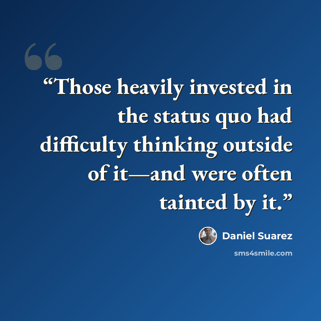 “Those heavily invested in the status quo had difficulty thinking outside of it—and were often tainted by it.” quote by Daniel Suarez