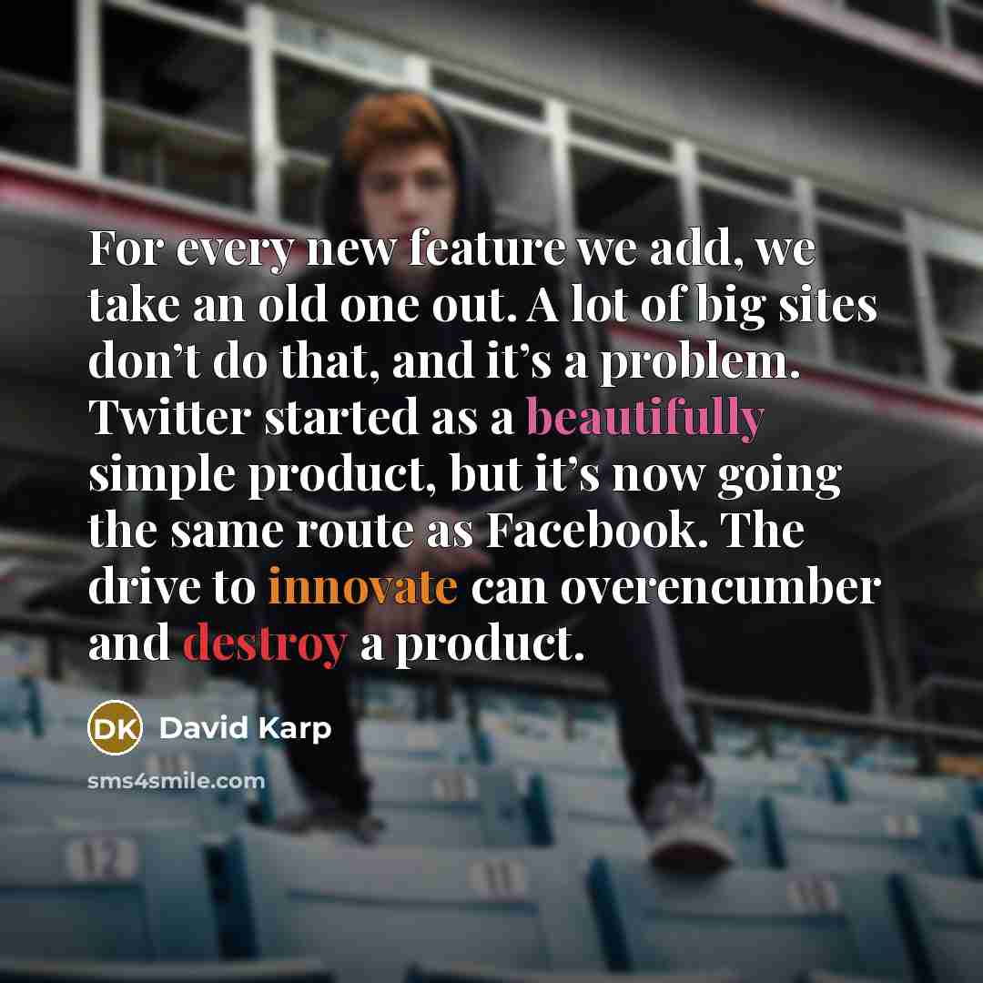 “For every new feature we add, we take an old one out. A lot of big sites don’t do that, and it’s a problem. Twitter started as a beautifully simple product, but it’s now going the same route as Facebook. The drive to innovate can overencumber and destroy a product.” quote by David Karp
