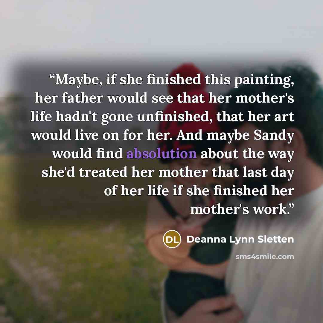 “Maybe, if she finished this painting, her father would see that her mother's life hadn't gone unfinished, that her art would live on for her. And maybe Sandy would find absolution about the way she'd treated her mother that last day of her life if she finished her mother's work.” quote by Deanna Lynn Sletten