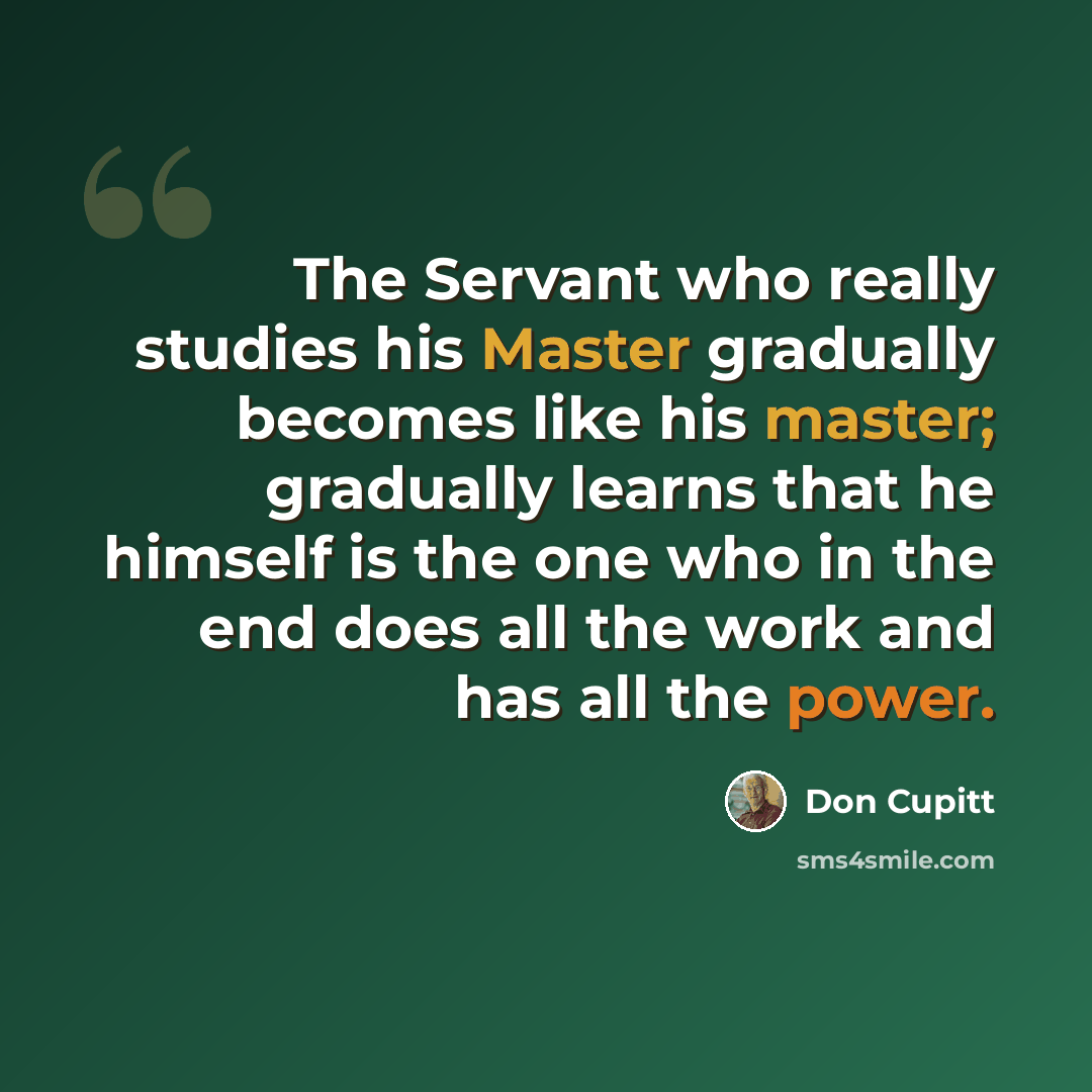 “The Servant who really studies his Master gradually becomes like his master; gradually learns that he himself is the one who in the end does all the work and has all the power.” quote by Don Cupitt