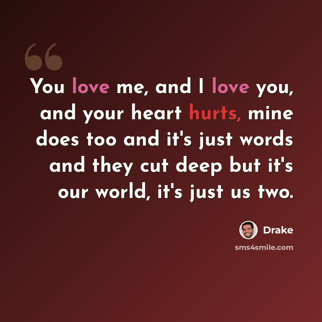 “You love me, and I love you, and your heart hurts, mine does too and it's just words and they cut deep but it's our world, it's just us two.” quote by Drake