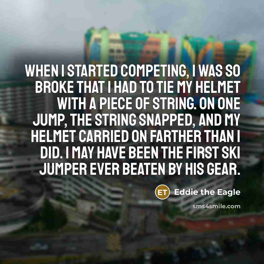 “When I started competing, I was so broke that I had to tie my helmet with a piece of string. On one jump, the string snapped, and my helmet carried on farther than I did. I may have been the first ski jumper ever beaten by his gear.” quote by Eddie the Eagle